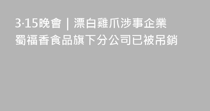 3·15晚會｜漂白雞爪涉事企業蜀福香食品旗下分公司已被吊銷