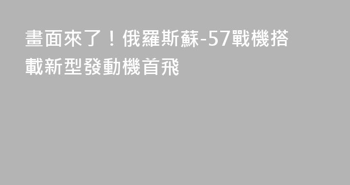 畫面來了！俄羅斯蘇-57戰機搭載新型發動機首飛