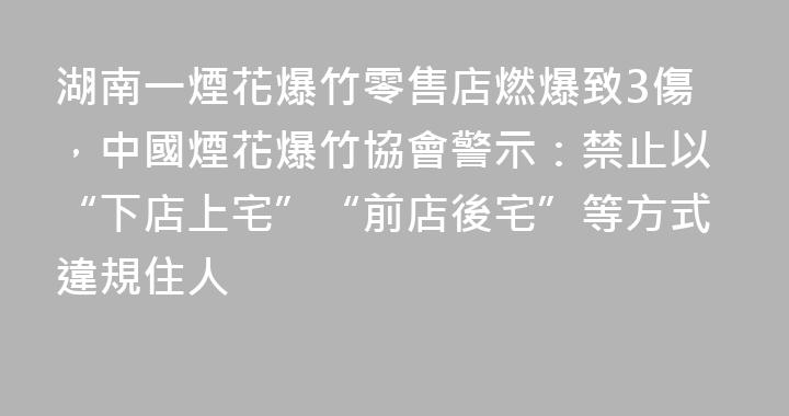 湖南一煙花爆竹零售店燃爆致3傷，中國煙花爆竹協會警示：禁止以“下店上宅”“前店後宅”等方式違規住人