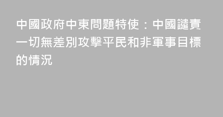 中國政府中東問題特使：中國譴責一切無差別攻擊平民和非軍事目標的情況