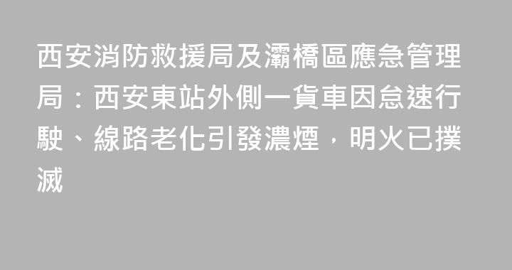 西安消防救援局及灞橋區應急管理局：西安東站外側一貨車因怠速行駛、線路老化引發濃煙，明火已撲滅