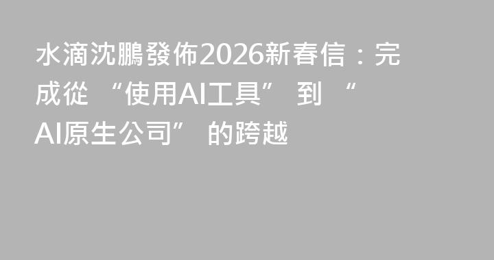水滴沈鵬發佈2026新春信：完成從 “使用AI工具” 到 “AI原生公司” 的跨越