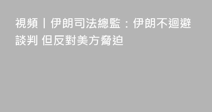 視頻丨伊朗司法總監：伊朗不迴避談判 但反對美方脅迫