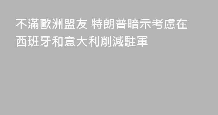 不滿歐洲盟友 特朗普暗示考慮在西班牙和意大利削減駐軍