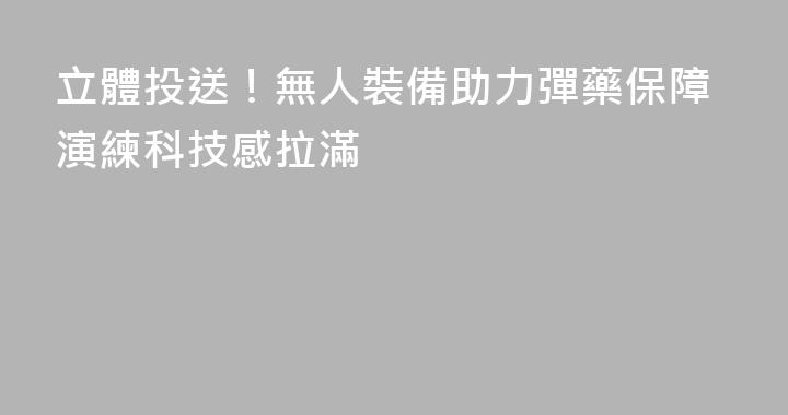 立體投送！無人裝備助力彈藥保障演練科技感拉滿
