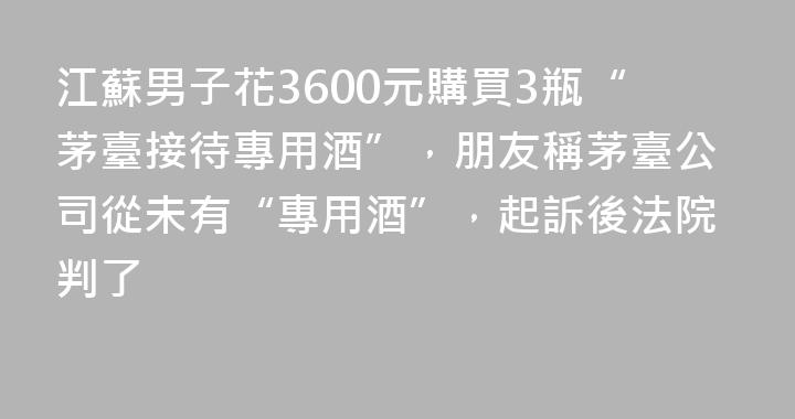 江蘇男子花3600元購買3瓶“茅臺接待專用酒”，朋友稱茅臺公司從未有“專用酒”，起訴後法院判了