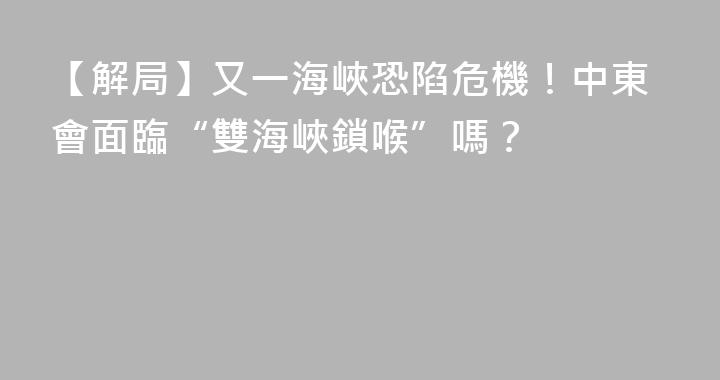 【解局】又一海峽恐陷危機！中東會面臨“雙海峽鎖喉”嗎？