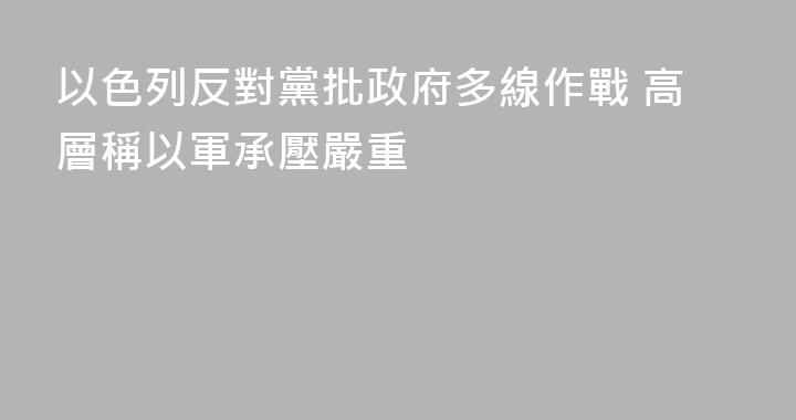 以色列反對黨批政府多線作戰 高層稱以軍承壓嚴重
