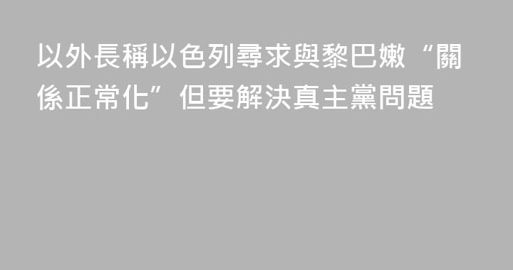 以外長稱以色列尋求與黎巴嫩“關係正常化”但要解決真主黨問題