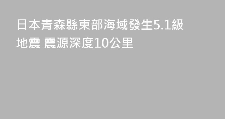 日本青森縣東部海域發生5.1級地震 震源深度10公里