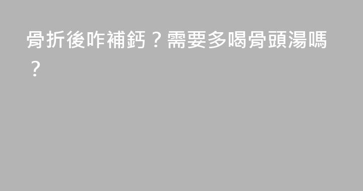 骨折後咋補鈣？需要多喝骨頭湯嗎？