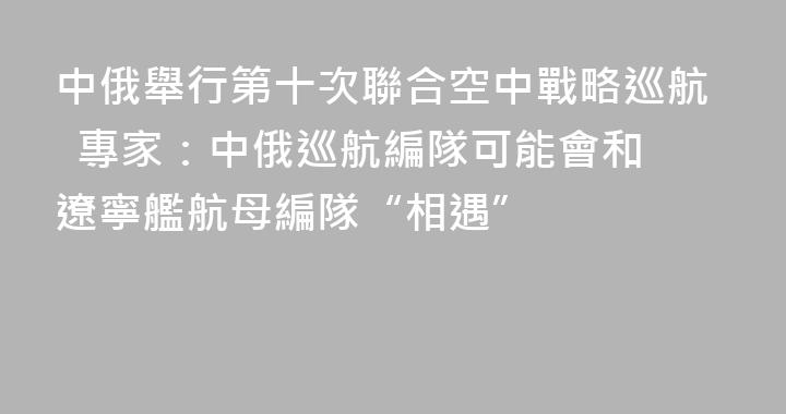 中俄舉行第十次聯合空中戰略巡航  專家：中俄巡航編隊可能會和遼寧艦航母編隊“相遇”