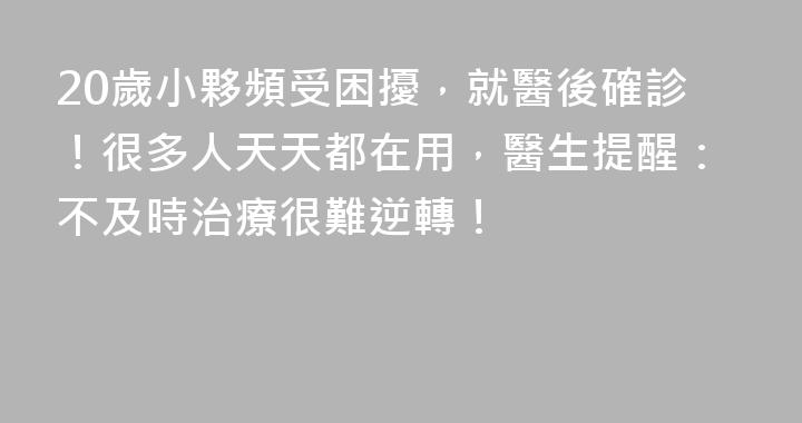 20歲小夥頻受困擾，就醫後確診！很多人天天都在用，醫生提醒：不及時治療很難逆轉！