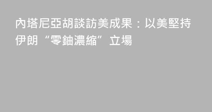 內塔尼亞胡談訪美成果：以美堅持伊朗“零鈾濃縮”立場