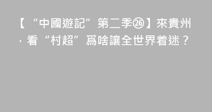 【“中國遊記”第二季㉖】來貴州，看“村超”爲啥讓全世界着迷？