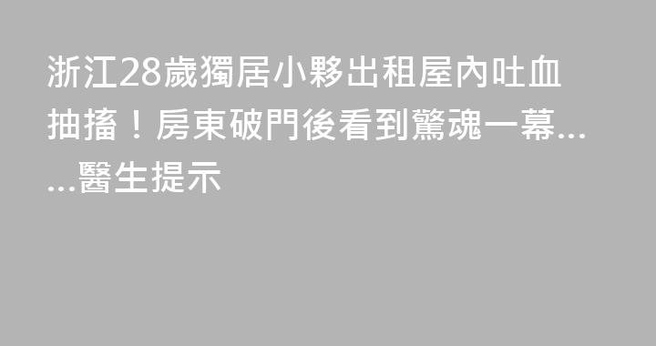 浙江28歲獨居小夥出租屋內吐血抽搐！房東破門後看到驚魂一幕……醫生提示