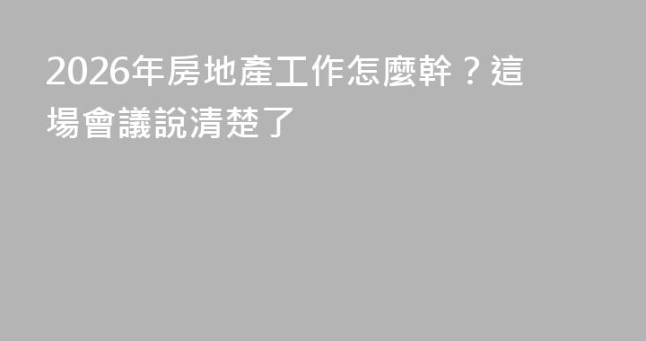 2026年房地產工作怎麼幹？這場會議說清楚了