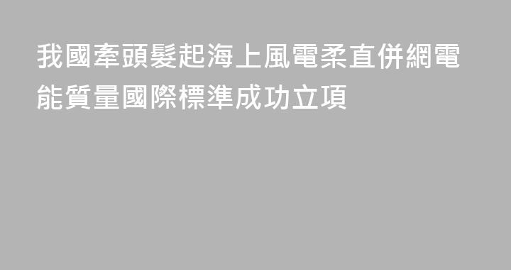 我國牽頭髮起海上風電柔直併網電能質量國際標準成功立項