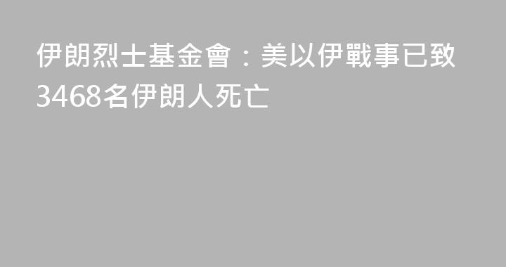 伊朗烈士基金會：美以伊戰事已致3468名伊朗人死亡