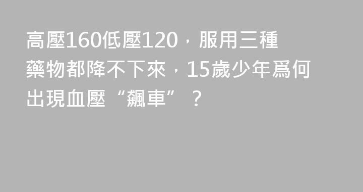 高壓160低壓120，服用三種藥物都降不下來，15歲少年爲何出現血壓“飆車”？