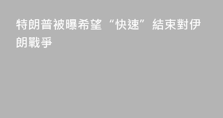 特朗普被曝希望“快速”結束對伊朗戰爭