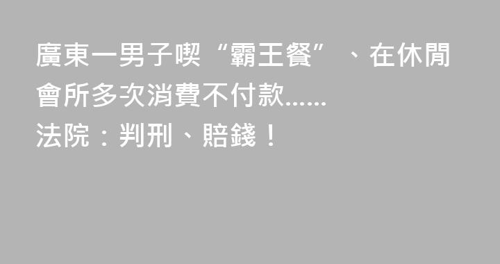 廣東一男子喫“霸王餐”、在休閒會所多次消費不付款......法院：判刑、賠錢！