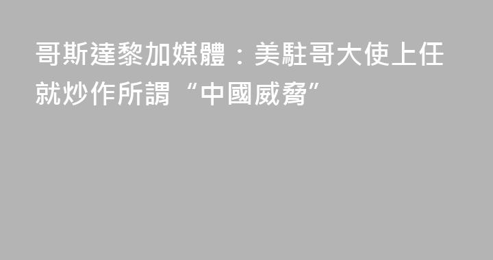 哥斯達黎加媒體：美駐哥大使上任就炒作所謂“中國威脅”