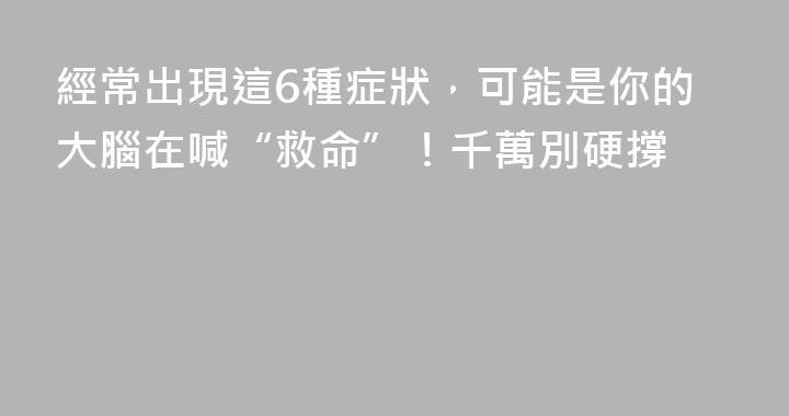 經常出現這6種症狀，可能是你的大腦在喊“救命”！千萬別硬撐
