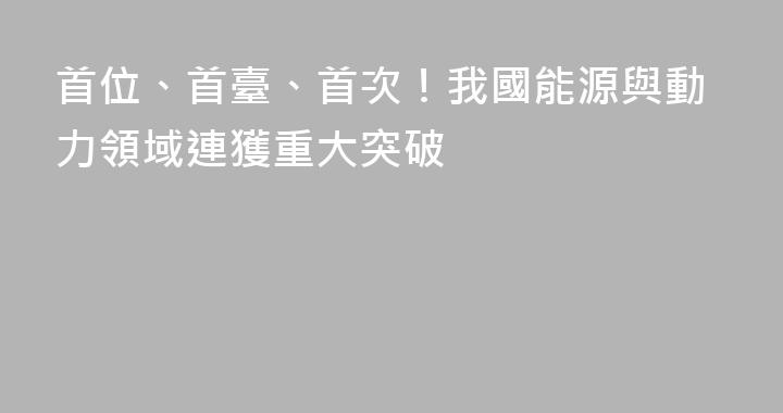 首位、首臺、首次！我國能源與動力領域連獲重大突破