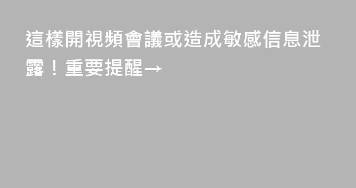 這樣開視頻會議或造成敏感信息泄露！重要提醒→
