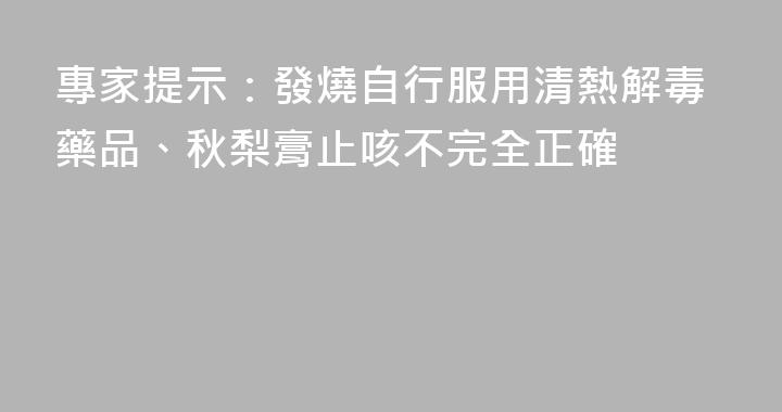 專家提示：發燒自行服用清熱解毒藥品、秋梨膏止咳不完全正確