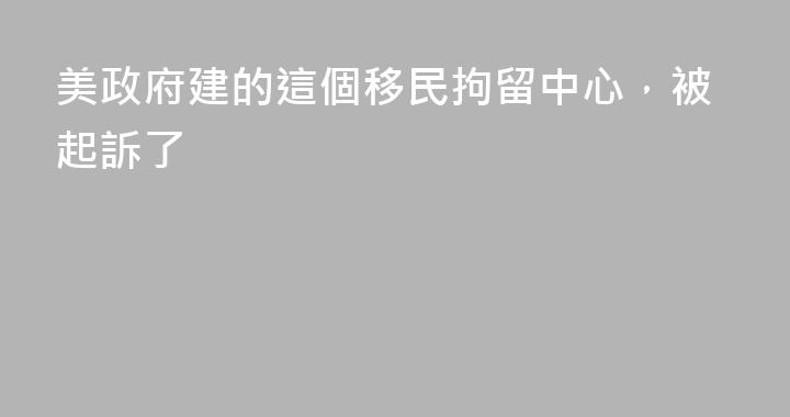 美政府建的這個移民拘留中心，被起訴了