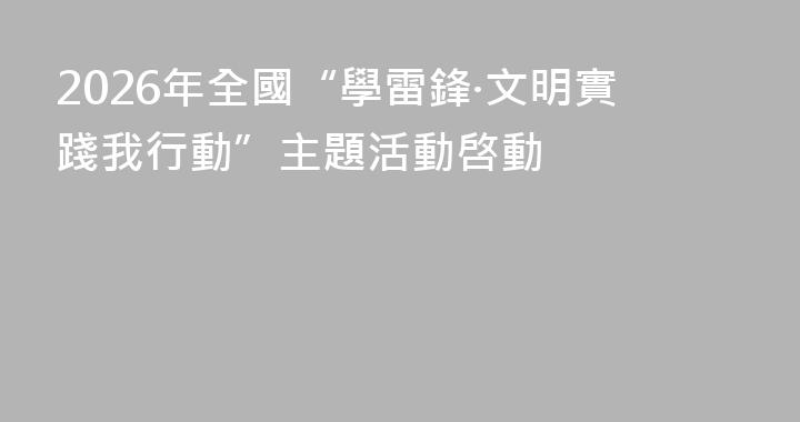2026年全國“學雷鋒·文明實踐我行動”主題活動啓動
