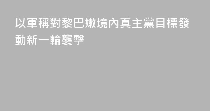 以軍稱對黎巴嫩境內真主黨目標發動新一輪襲擊