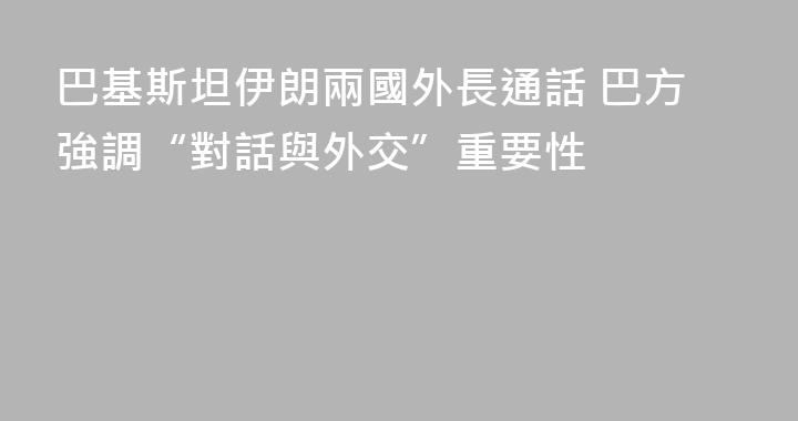巴基斯坦伊朗兩國外長通話 巴方強調“對話與外交”重要性