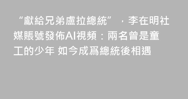 “獻給兄弟盧拉總統”，李在明社媒賬號發佈AI視頻：兩名曾是童工的少年 如今成爲總統後相遇