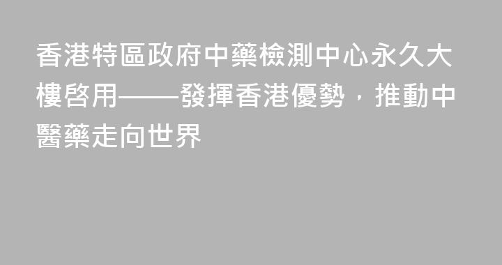 香港特區政府中藥檢測中心永久大樓啓用——發揮香港優勢，推動中醫藥走向世界