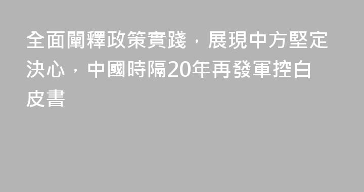 全面闡釋政策實踐，展現中方堅定決心，中國時隔20年再發軍控白皮書