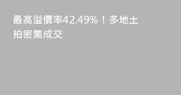 最高溢價率42.49%！多地土拍密集成交