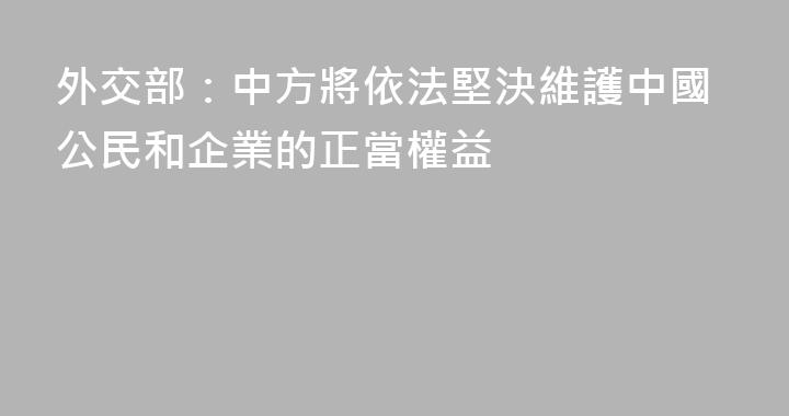 外交部：中方將依法堅決維護中國公民和企業的正當權益
