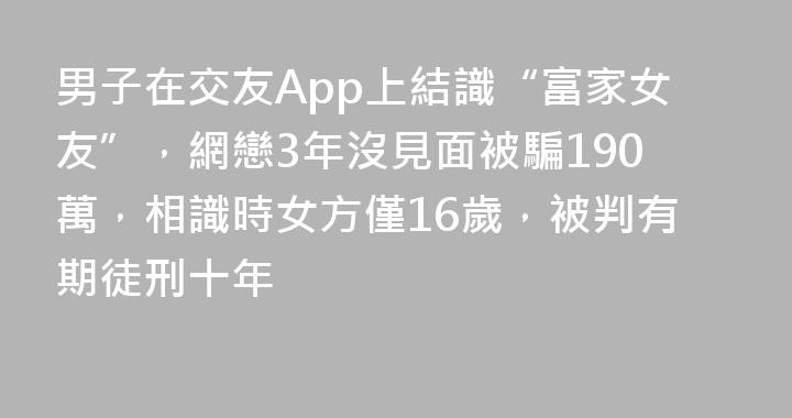 男子在交友App上結識“富家女友”，網戀3年沒見面被騙190萬，相識時女方僅16歲，被判有期徒刑十年