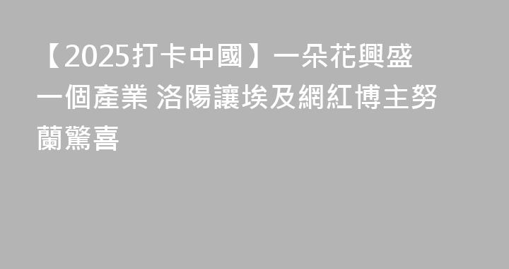 【2025打卡中國】一朵花興盛一個產業 洛陽讓埃及網紅博主努蘭驚喜