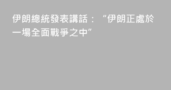 伊朗總統發表講話：“伊朗正處於一場全面戰爭之中”