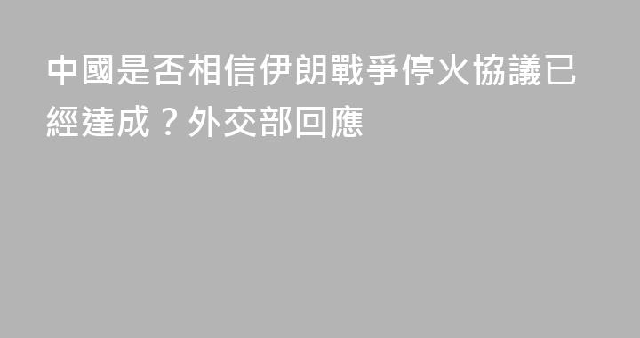 中國是否相信伊朗戰爭停火協議已經達成？外交部回應