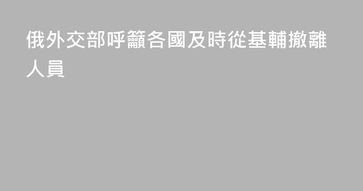 俄外交部呼籲各國及時從基輔撤離人員