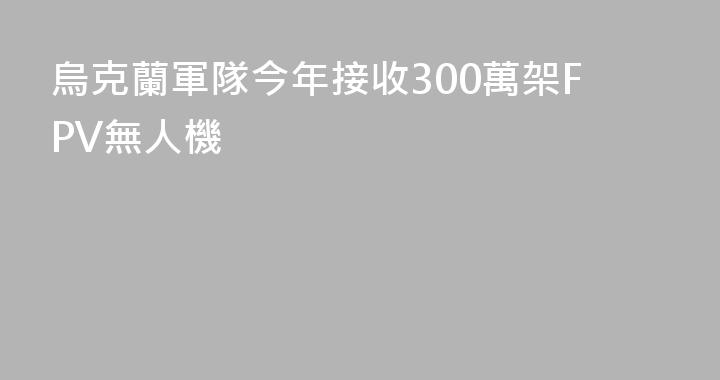 烏克蘭軍隊今年接收300萬架FPV無人機