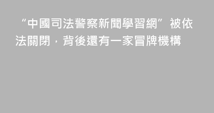 “中國司法警察新聞學習網”被依法關閉，背後還有一家冒牌機構