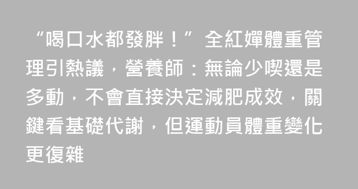 “喝口水都發胖！”全紅嬋體重管理引熱議，營養師：無論少喫還是多動，不會直接決定減肥成效，關鍵看基礎代謝，但運動員體重變化更復雜