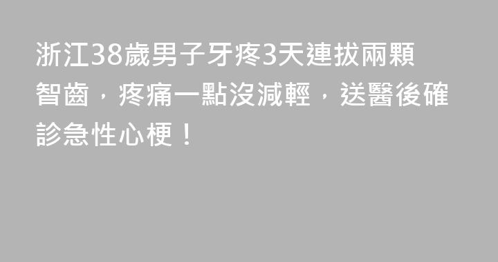 浙江38歲男子牙疼3天連拔兩顆智齒，疼痛一點沒減輕，送醫後確診急性心梗！