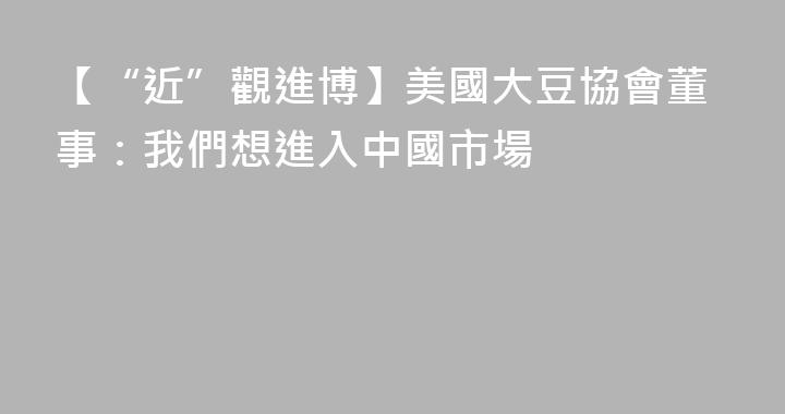 【“近”觀進博】美國大豆協會董事：我們想進入中國市場